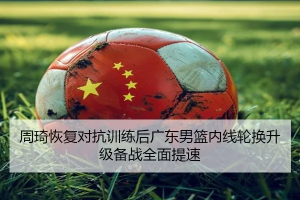 周琦恢复对抗训练后广东男篮内线轮换升级备战全面提速